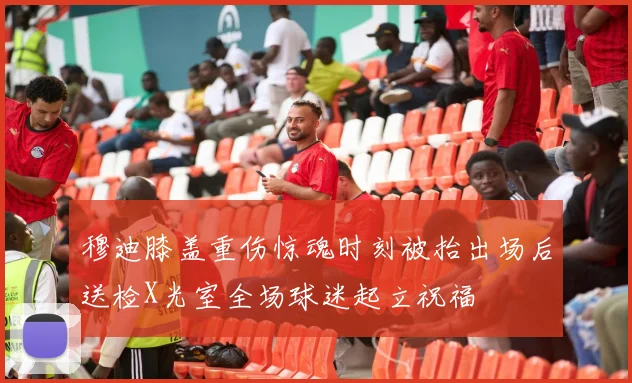 穆迪膝盖重伤惊魂时刻被抬出场后送检X光室全场球迷起立祝福