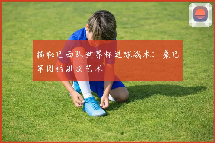 揭秘巴西队世界杯进球战术:桑巴军团的进攻艺术