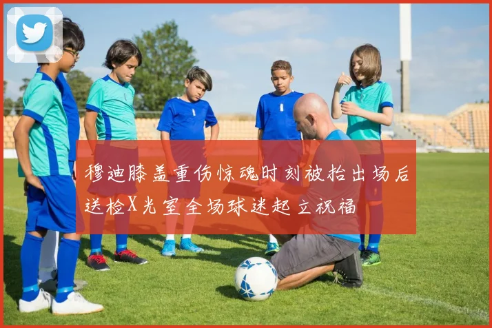 穆迪膝盖重伤惊魂时刻被抬出场后送检X光室全场球迷起立祝福